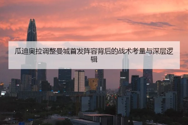 瓜迪奥拉调整曼城首发阵容背后的战术考量与深层逻辑