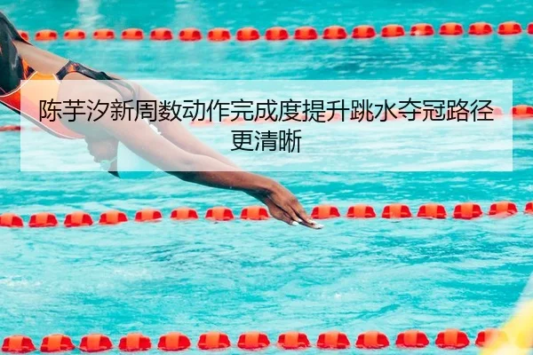 陈芋汐新周数动作完成度提升跳水夺冠路径更清晰
