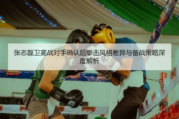 张志磊卫冕战对手确认后拳击风格差异与备战策略深度解析